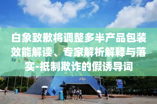 白象致歉將調(diào)整多半產(chǎn)品包裝效能解讀、專家解析解釋與落實(shí)-抵制欺詐的假誘導(dǎo)詞