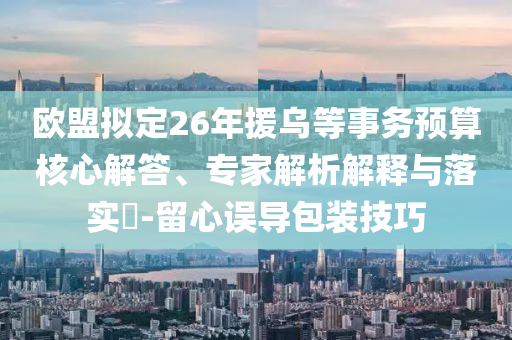 歐盟擬定26年援烏等事務(wù)預(yù)算核心解答、專家解析解釋與落實(shí)?-留心誤導(dǎo)包裝技巧