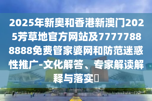 2025年新奧和香港新澳門2025芳草地官方網(wǎng)站及77777888888免費管家婆網(wǎng)和防范迷惑性推廣-文化解答、專家解讀解釋與落實?