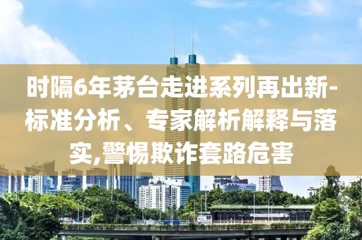 時(shí)隔6年茅臺(tái)走進(jìn)系列再出新-標(biāo)準(zhǔn)分析、專(zhuān)家解析解釋與落實(shí),警惕欺詐套路危害
