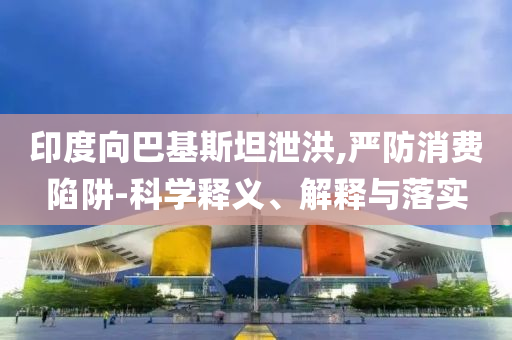 印度向巴基斯坦泄洪,嚴(yán)防消費(fèi)陷阱-科學(xué)釋義、解釋與落實(shí)