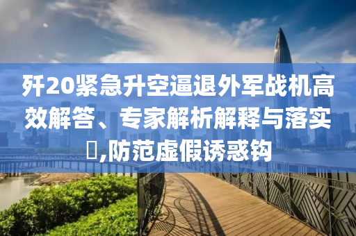殲20緊急升空逼退外軍戰(zhàn)機(jī)高效解答、專(zhuān)家解析解釋與落實(shí)?,防范虛假誘惑鉤