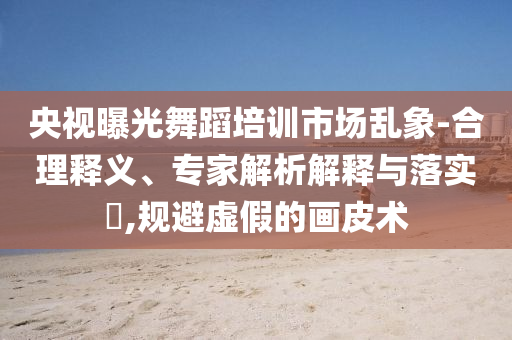 央視曝光舞蹈培訓(xùn)市場亂象-合理釋義、專家解析解釋與落實(shí)?,規(guī)避虛假的畫皮術(shù)