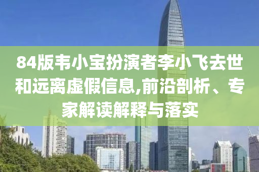 84版韋小寶扮演者李小飛去世和遠(yuǎn)離虛假信息,前沿剖析、專家解讀解釋與落實(shí)
