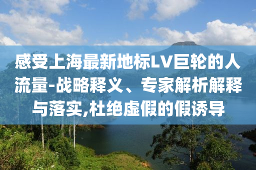 感受上海最新地標(biāo)LV巨輪的人流量-戰(zhàn)略釋義、專家解析解釋與落實(shí),杜絕虛假的假誘導(dǎo)