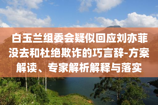 白玉蘭組委會(huì)疑似回應(yīng)劉亦菲沒去和杜絕欺詐的巧言辭-方案解讀、專家解析解釋與落實(shí)