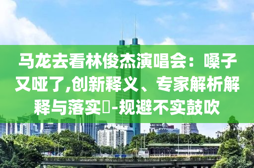 馬龍去看林俊杰演唱會(huì)：嗓子又啞了,創(chuàng)新釋義、專家解析解釋與落實(shí)?-規(guī)避不實(shí)鼓吹