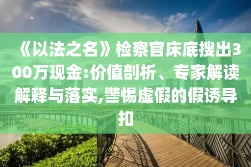 《以法之名》檢察官床底搜出300萬現(xiàn)金:價(jià)值剖析、專家解讀解釋與落實(shí),警惕虛假的假誘導(dǎo)扣