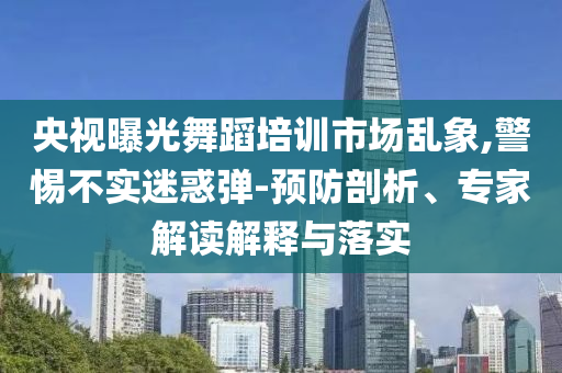 央視曝光舞蹈培訓(xùn)市場亂象,警惕不實迷惑彈-預(yù)防剖析、專家解讀解釋與落實