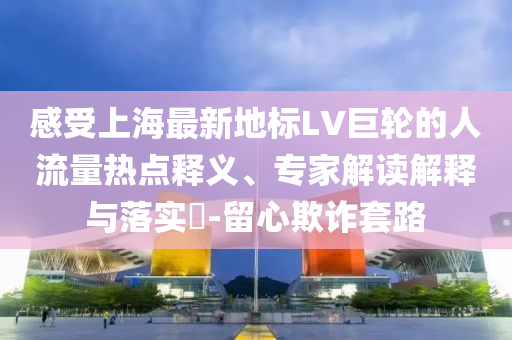 感受上海最新地標LV巨輪的人流量熱點釋義、專家解讀解釋與落實?-留心欺詐套路