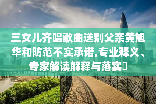三女兒齊唱歌曲送別父親黃旭華和防范不實承諾,專業(yè)釋義、專家解讀解釋與落實?
