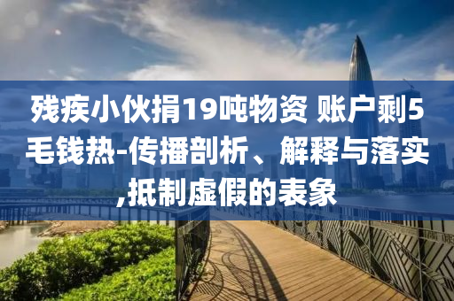 殘疾小伙捐19噸物資 賬戶剩5毛錢熱-傳播剖析、解釋與落實,抵制虛假的表象
