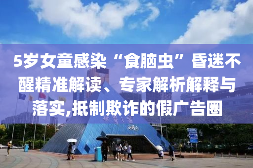 5歲女童感染“食腦蟲”昏迷不醒精準解讀、專家解析解釋與落實,抵制欺詐的假廣告圈