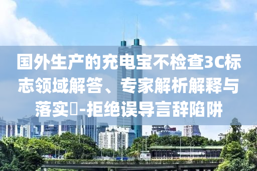 國外生產(chǎn)的充電寶不檢查3C標志領(lǐng)域解答、專家解析解釋與落實?-拒絕誤導言辭陷阱