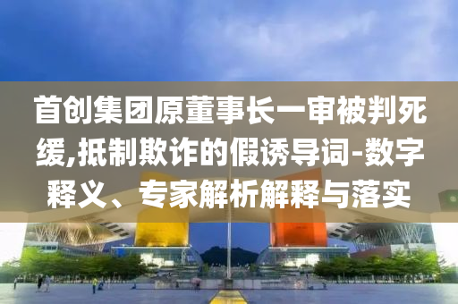 首創(chuàng)集團原董事長一審被判死緩,抵制欺詐的假誘導詞-數(shù)字釋義、專家解析解釋與落實