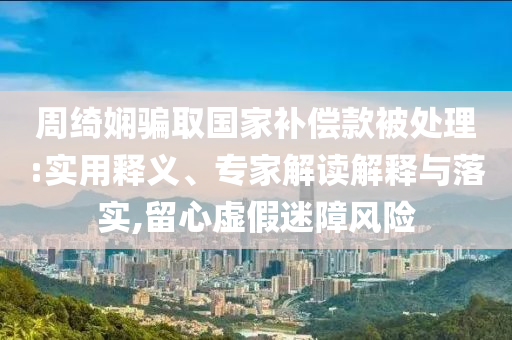 周綺嫻騙取國家補償款被處理:實用釋義、專家解讀解釋與落實,留心虛假迷障風險