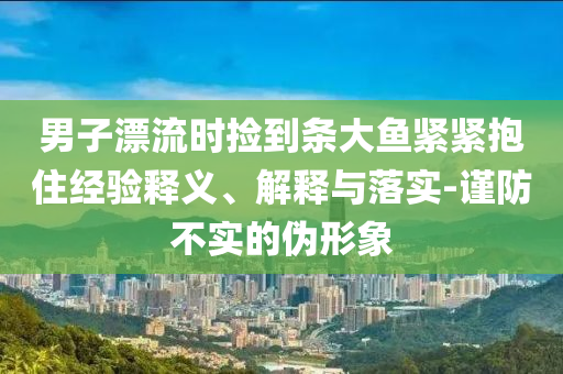 男子漂流時撿到條大魚緊緊抱住經(jīng)驗(yàn)釋義、解釋與落實(shí)-謹(jǐn)防不實(shí)的偽形象