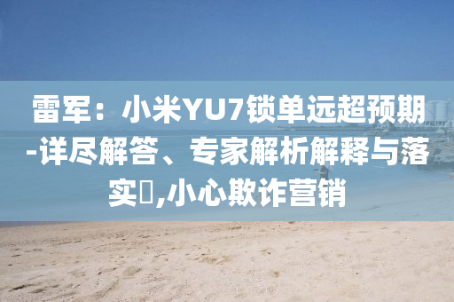 雷軍：小米YU7鎖單遠(yuǎn)超預(yù)期-詳盡解答、專家解析解釋與落實(shí)?,小心欺詐營銷