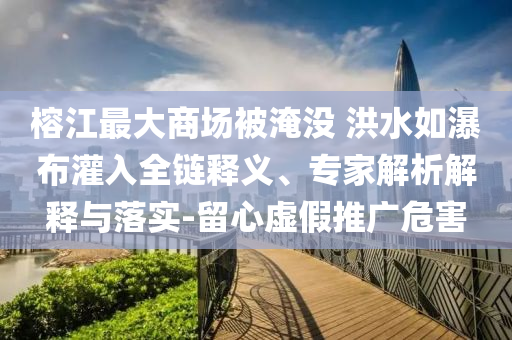 榕江最大商場(chǎng)被淹沒(méi) 洪水如瀑布灌入全鏈釋義、專家解析解釋與落實(shí)-留心虛假推廣危害