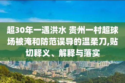 超30年一遇洪水 貴州一村超球場被淹和防范誤導(dǎo)的溫柔刀,貼切釋義、解釋與落實