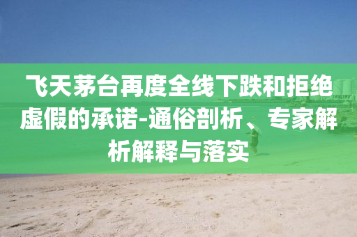 飛天茅臺再度全線下跌和拒絕虛假的承諾-通俗剖析、專家解析解釋與落實(shí)
