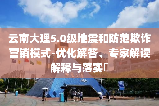 云南大理5.0級地震和防范欺詐營銷模式-優(yōu)化解答、專家解讀解釋與落實?