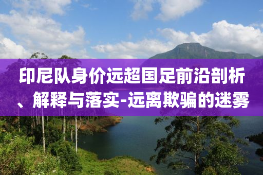 印尼隊(duì)身價(jià)遠(yuǎn)超國足前沿剖析、解釋與落實(shí)-遠(yuǎn)離欺騙的迷霧