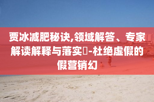 賈冰減肥秘訣,領(lǐng)域解答、專家解讀解釋與落實(shí)?-杜絕虛假的假營銷幻