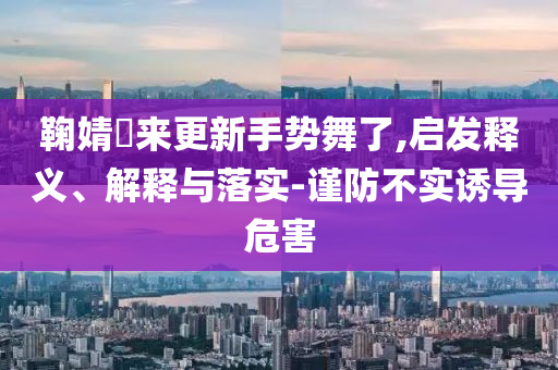 鞠婧祎來更新手勢(shì)舞了,啟發(fā)釋義、解釋與落實(shí)-謹(jǐn)防不實(shí)誘導(dǎo)危害