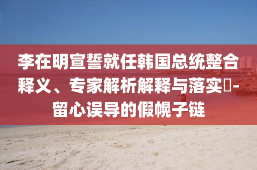 李在明宣誓就任韓國(guó)總統(tǒng)整合釋義、專家解析解釋與落實(shí)?-留心誤導(dǎo)的假幌子鏈