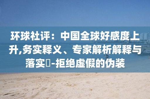 環(huán)球社評(píng)：中國(guó)全球好感度上升,務(wù)實(shí)釋義、專家解析解釋與落實(shí)?-拒絕虛假的偽裝