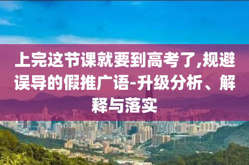 上完這節(jié)課就要到高考了,規(guī)避誤導(dǎo)的假推廣語-升級分析、解釋與落實(shí)