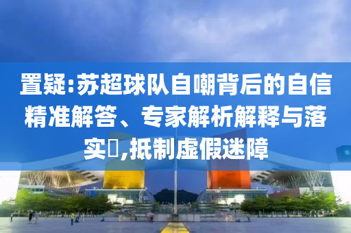 置疑:蘇超球隊自嘲背后的自信精準(zhǔn)解答、專家解析解釋與落實?,抵制虛假迷障