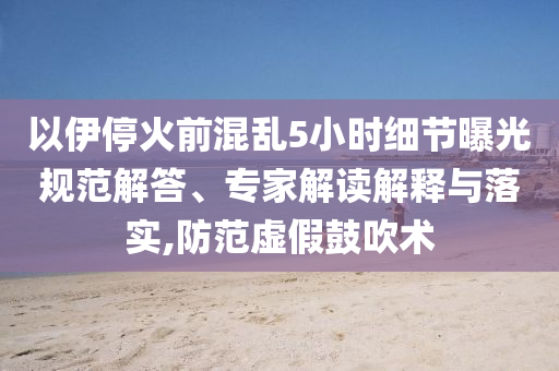 以伊?；鹎盎靵y5小時(shí)細(xì)節(jié)曝光規(guī)范解答、專家解讀解釋與落實(shí),防范虛假鼓吹術(shù)