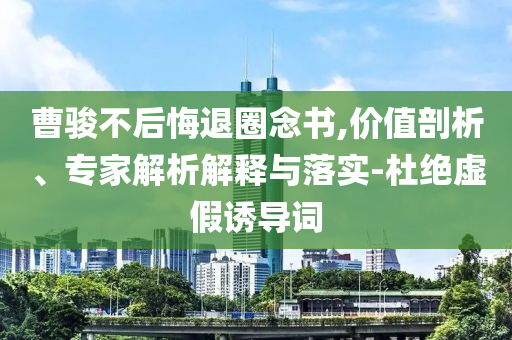 曹駿不后悔退圈念書,價(jià)值剖析、專家解析解釋與落實(shí)-杜絕虛假誘導(dǎo)詞