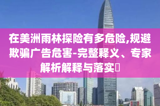 在美洲雨林探險有多危險,規(guī)避欺騙廣告危害-完整釋義、專家解析解釋與落實?