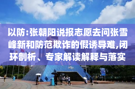 以防:張朝陽(yáng)說(shuō)報(bào)志愿去問(wèn)張雪峰新和防范欺詐的假誘導(dǎo)難,閉環(huán)剖析、專(zhuān)家解讀解釋與落實(shí)