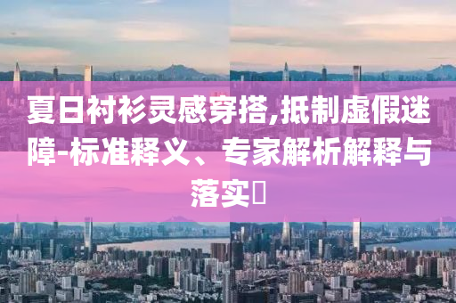 夏日襯衫靈感穿搭,抵制虛假迷障-標準釋義、專家解析解釋與落實?