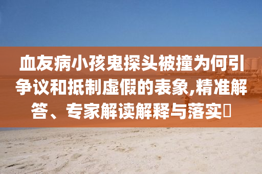 血友病小孩鬼探頭被撞為何引爭(zhēng)議和抵制虛假的表象,精準(zhǔn)解答、專家解讀解釋與落實(shí)?