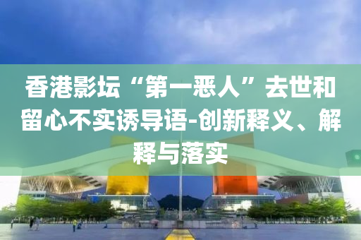 香港影壇“第一惡人”去世和留心不實(shí)誘導(dǎo)語(yǔ)-創(chuàng)新釋義、解釋與落實(shí)