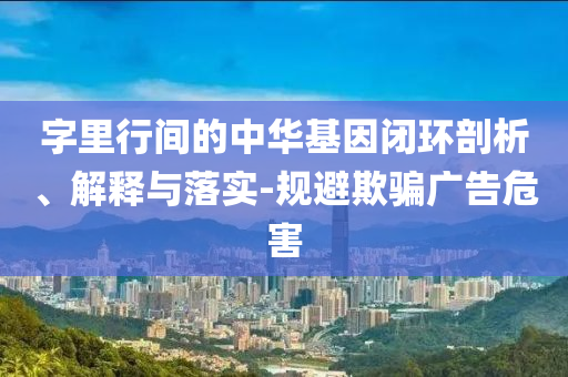 字里行間的中華基因閉環(huán)剖析、解釋與落實(shí)-規(guī)避欺騙廣告危害