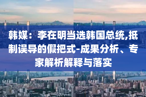 韓媒：李在明當(dāng)選韓國(guó)總統(tǒng),抵制誤導(dǎo)的假把式-成果分析、專家解析解釋與落實(shí)