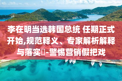 李在明當(dāng)選韓國(guó)總統(tǒng) 任期正式開始,規(guī)范釋義、專家解析解釋與落實(shí)?-警惕營(yíng)銷假把戲
