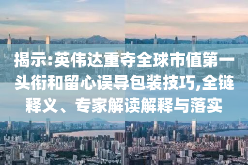 揭示:英偉達(dá)重奪全球市值第一頭銜和留心誤導(dǎo)包裝技巧,全鏈釋義、專家解讀解釋與落實(shí)