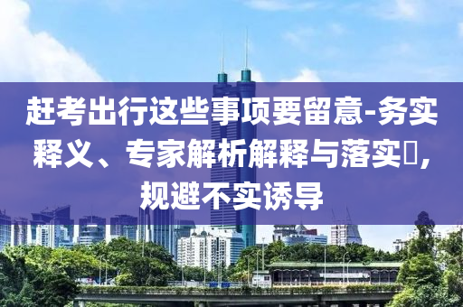 趕考出行這些事項要留意-務(wù)實(shí)釋義、專家解析解釋與落實(shí)?,規(guī)避不實(shí)誘導(dǎo)