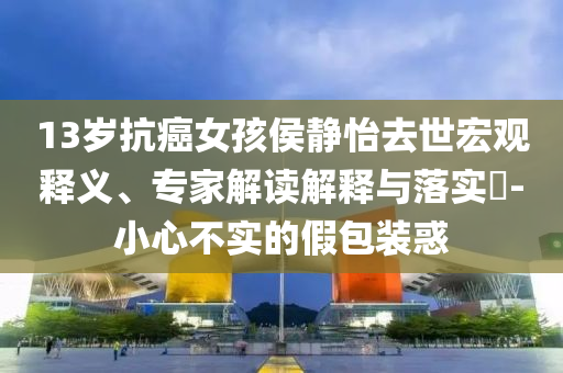 13歲抗癌女孩侯靜怡去世宏觀釋義、專家解讀解釋與落實?-小心不實的假包裝惑
