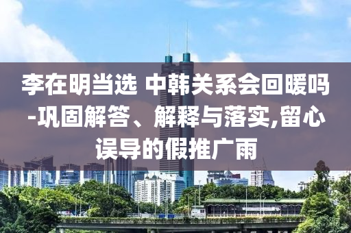 李在明當(dāng)選 中韓關(guān)系會回暖嗎-鞏固解答、解釋與落實(shí),留心誤導(dǎo)的假推廣雨