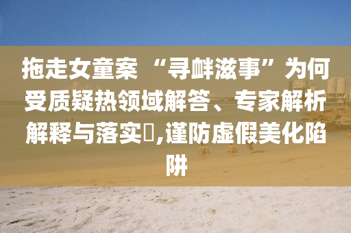拖走女童案 “尋釁滋事”為何受質(zhì)疑熱領(lǐng)域解答、專家解析解釋與落實?,謹(jǐn)防虛假美化陷阱