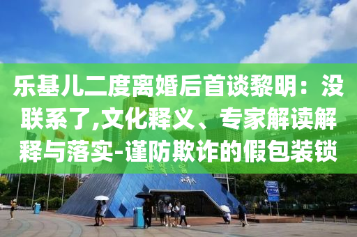 樂基兒二度離婚后首談黎明：沒聯(lián)系了,文化釋義、專家解讀解釋與落實-謹(jǐn)防欺詐的假包裝鎖