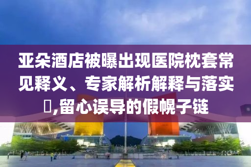 亞朵酒店被曝出現(xiàn)醫(yī)院枕套常見釋義、專家解析解釋與落實?,留心誤導的假幌子鏈